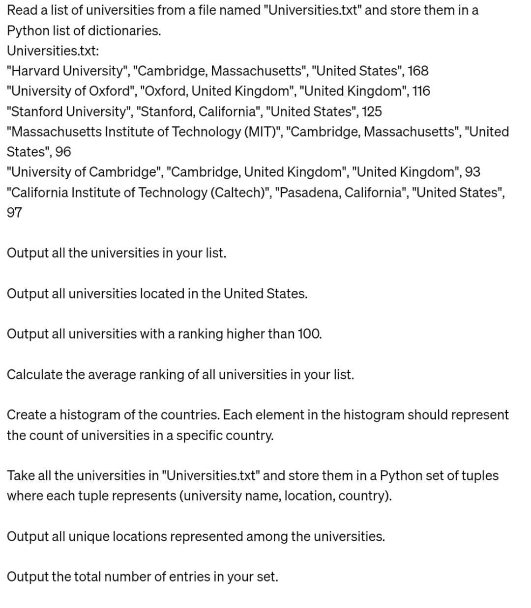 Read a list of universities from a file named "Universities.txt" and store them in a
Python list of dictionaries.
Universities.txt:
"Harvard University", "Cambridge, Massachusetts", "United States", 168
"University of Oxford", "Oxford, United Kingdom", "United Kingdom", 116
"Stanford University", "Stanford, California", "United States", 125
"Massachusetts Institute of Technology (MIT)", "Cambridge, Massachusetts", "United
States", 96
"University of Cambridge", "Cambridge, United Kingdom", "United Kingdom", 93
"California Institute of Technology (Caltech)", "Pasadena, California", "United States",
97
Output all the universities in your list.
Output all universities located in the United States.
Output all universities with a ranking higher than 100.
Calculate the average ranking of all universities in your list.
Create a histogram of the countries. Each element in the histogram should represent
the count of universities in a specific country.
Take all the universities in "Universities.txt" and store them in a Python set of tuples
where each tuple represents (university name, location, country).
Output all unique locations represented among the universities.
Output the total number of entries in your set.