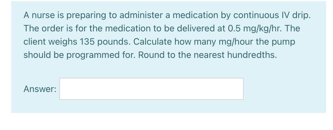 A nurse is preparing to administer a medication by continuous IV drip.
The order is for the medication to be delivered at 0.5 mg/kg/hr. The
client weighs 135 pounds. Calculate how many mg/hour the pump
should be programmed for. Round to the nearest hundredths.
Answer: