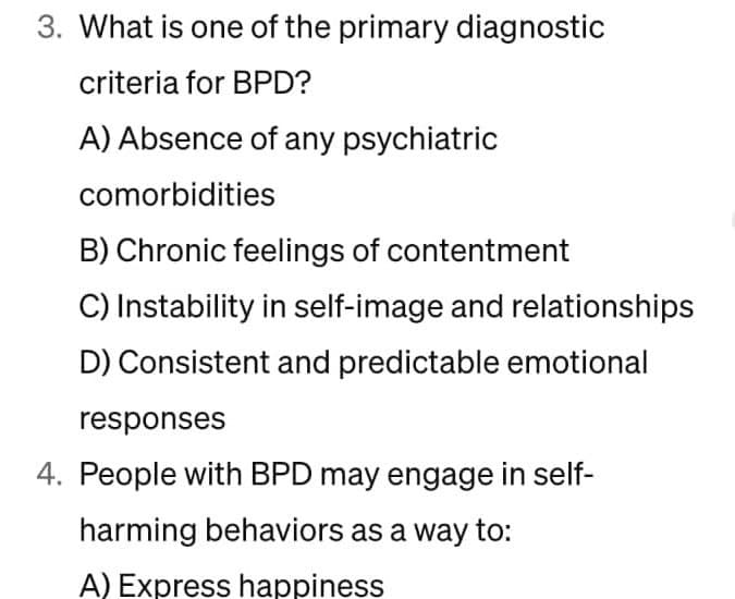 3. What is one of the primary diagnostic
criteria for BPD?
A) Absence of any psychiatric
comorbidities
B) Chronic feelings of contentment
C) Instability in self-image and relationships
D) Consistent and predictable emotional
responses
4. People with BPD may engage in self-
harming behaviors as a way to:
A) Express happiness