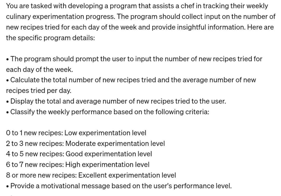 You are tasked with developing a program that assists a chef in tracking their weekly
culinary experimentation progress. The program should collect input on the number of
new recipes tried for each day of the week and provide insightful information. Here are
the specific program details:
• The program should prompt the user to input the number of new recipes tried for
each day of the week.
• Calculate the total number of new recipes tried and the average number of new
recipes tried per day.
• Display the total and average number of new recipes tried to the user.
• Classify the weekly performance based on the following criteria:
O to 1 new recipes: Low experimentation level
2 to 3 new recipes: Moderate experimentation level
4 to 5 new recipes: Good experimentation level
6 to 7 new recipes: High experimentation level
8 or more new recipes: Excellent experimentation level
• Provide a motivational message based on the user's performance level.