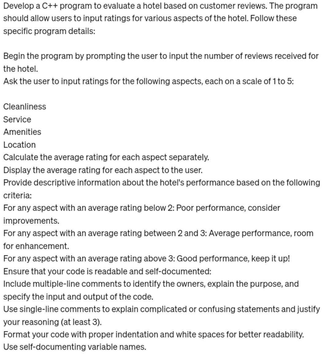 Develop a c++ program to evaluate a hotel based on customer reviews. The program
should allow users to input ratings for various aspects of the hotel. Follow these
specific program details:
Begin the program by prompting the user to input the number of reviews received for
the hotel.
Ask the user to input ratings for the following aspects, each on a scale of 1 to 5:
Cleanliness
Service
Amenities
Location
Calculate the average rating for each aspect separately.
Display the average rating for each aspect to the user.
Provide descriptive information about the hotel's performance based on the following
criteria:
For any aspect with an average rating below 2: Poor performance, consider
improvements.
For any aspect with an average rating between 2 and 3: Average performance, room
for enhancement.
For any aspect with an average rating above 3: Good performance, keep it up!
Ensure that your code is readable and self-documented:
Include multiple-line comments to identify the owners, explain the purpose, and
specify the input and output of the code.
Use single-line comments to explain complicated or confusing statements and justify
your reasoning (at least 3).
Format your code with proper indentation and white spaces for better readability.
Use self-documenting variable names.