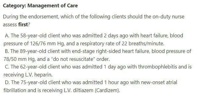 Category: Management of Care
During the endorsement, which of the following clients should the on-duty nurse
assess first?
A. The 58-year-old client who was admitted 2 days ago with heart failure, blood
pressure of 126/76 mm Hg, and a respiratory rate of 22 breaths/minute.
B. The 89-year-old client with end-stage right-sided heart failure, blood pressure of
78/50 mm Hg, and a "do not resuscitate" order.
C. The 62-year-old client who was admitted 1 day ago with thrombophlebitis and is
receiving L.V. heparin.
D. The 75-year-old client who was admitted 1 hour ago with new-onset atrial
fibrillation and is receiving L.V. diltiazem (Cardizem).