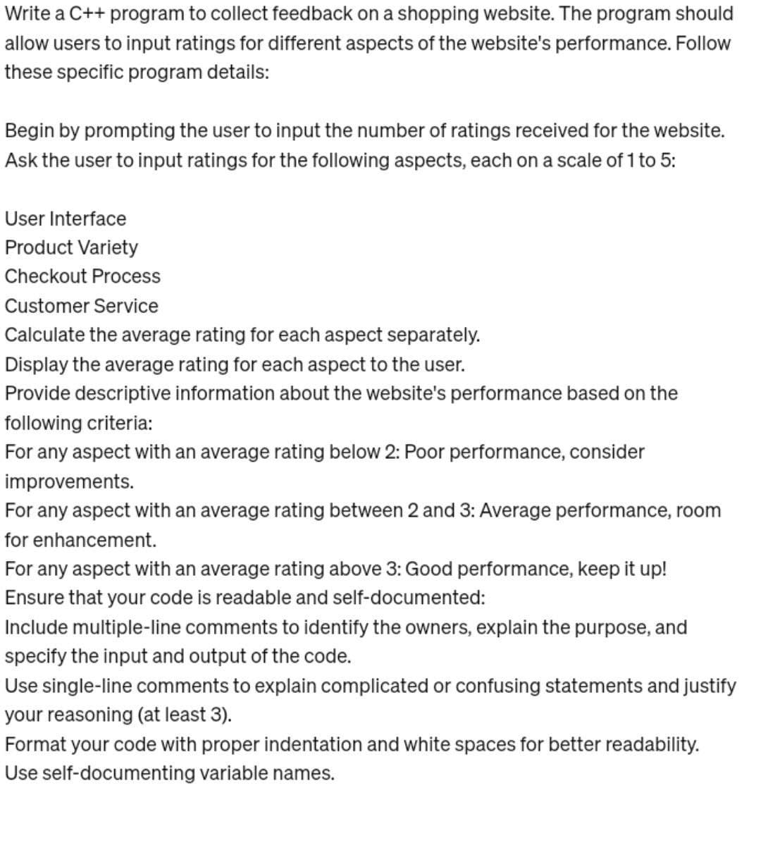 Write a C++ program to collect feedback on a shopping website. The program should
allow users to input ratings for different aspects of the website's performance. Follow
these specific program details:
Begin by prompting the user to input the number of ratings received for the website.
Ask the user to input ratings for the following aspects, each on a scale of 1 to 5:
User Interface
Product Variety
Checkout Process
Customer Service
Calculate the average rating for each aspect separately.
Display the average rating for each aspect to the user.
Provide descriptive information about the website's performance based on the
following criteria:
For any aspect with an average rating below 2: Poor performance, consider
improvements.
For any aspect with an average rating between 2 and 3: Average performance, room
for enhancement.
For any aspect with an average rating above 3: Good performance, keep it up!
Ensure that your code is readable and self-documented:
Include multiple-line comments to identify the owners, explain the purpose, and
specify the input and output of the code.
Use single-line comments to explain complicated or confusing statements and justify
your reasoning (at least 3).
Format your code with proper indentation and white spaces for better readability.
Use self-documenting variable names.