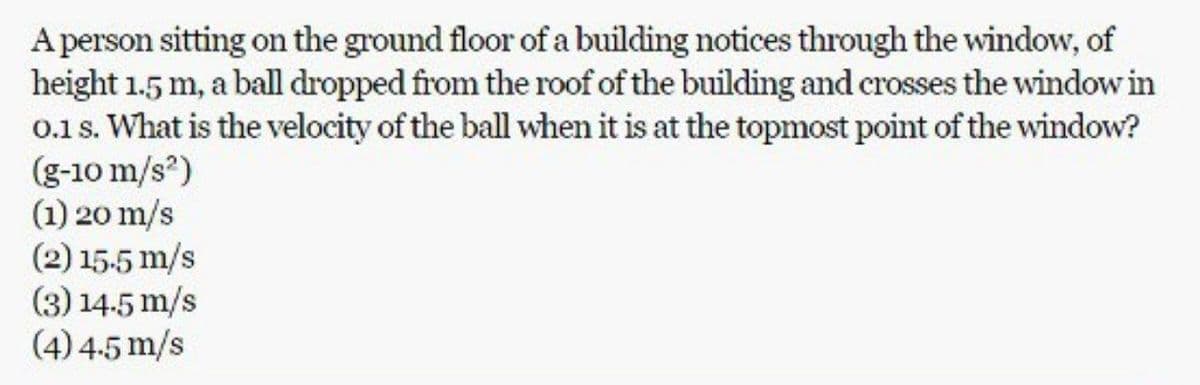 A person sitting on the ground floor of a building notices through the window, of
height 1.5 m, a ball dropped from the roof of the building and crosses the window in
0.1 s. What is the velocity of the ball when it is at the topmost point of the window?
(g-10 m/s²)
(1) 20 m/s
(2) 15.5 m/s
(3) 14.5 m/s
(4) 4-5 m/s