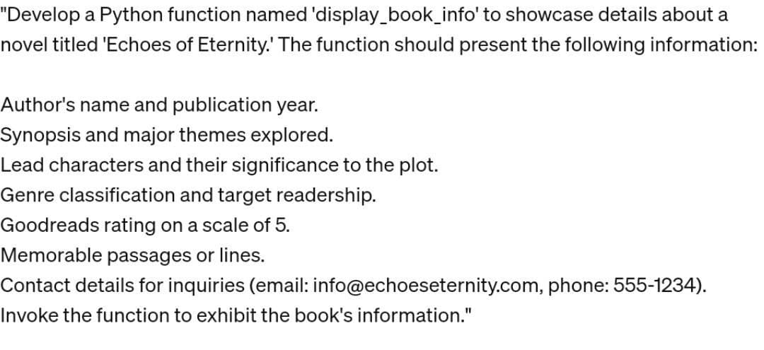 "Develop a Python function named 'display_book_info' to showcase details about a
novel titled 'Echoes of Eternity. The function should present the following information:
Author's name and publication year.
Synopsis and major themes explored.
Lead characters and their significance to the plot.
Genre classification and target readership.
Goodreads rating on a scale of 5.
Memorable passages or lines.
Contact details for inquiries (email:
Invoke the function to exhibit the book's information."
info@echoeseternity.com, phone: 555-1234).