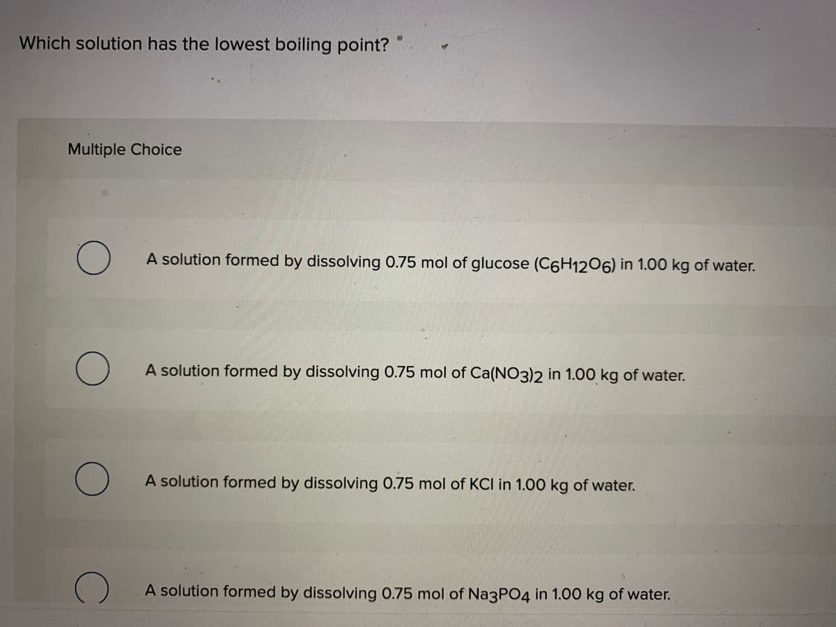 Which solution has the lowest boiling point?
Multiple Choice
A solution formed by dissolving 0.75 mol of glucose (C6H1206) in 1.00 kg of water.
A solution formed by dissolving 0.75 mol of Ca(NO3)2 in 1.00 kg of water.
A solution formed by dissolving 0.75 mol of KCI in 1.00 kg of water.
A solution formed by dissolving 0.75 mol of NagPO4 in 1.00 kg of water.
