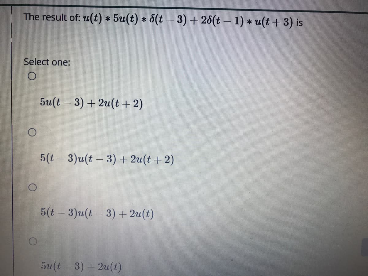 The result of: u(t) * 5u(t) * 8(t – 3) + 28(t – 1) * u(t + 3) is
Select one:
5u(t – 3) + 2u(t+2)
5(t – 3)u(t - 3) + 2u(t + 2)
5(t- 3)u(t - 3) + 2u(t)
|
5u(t - 3) + 2u(t)
