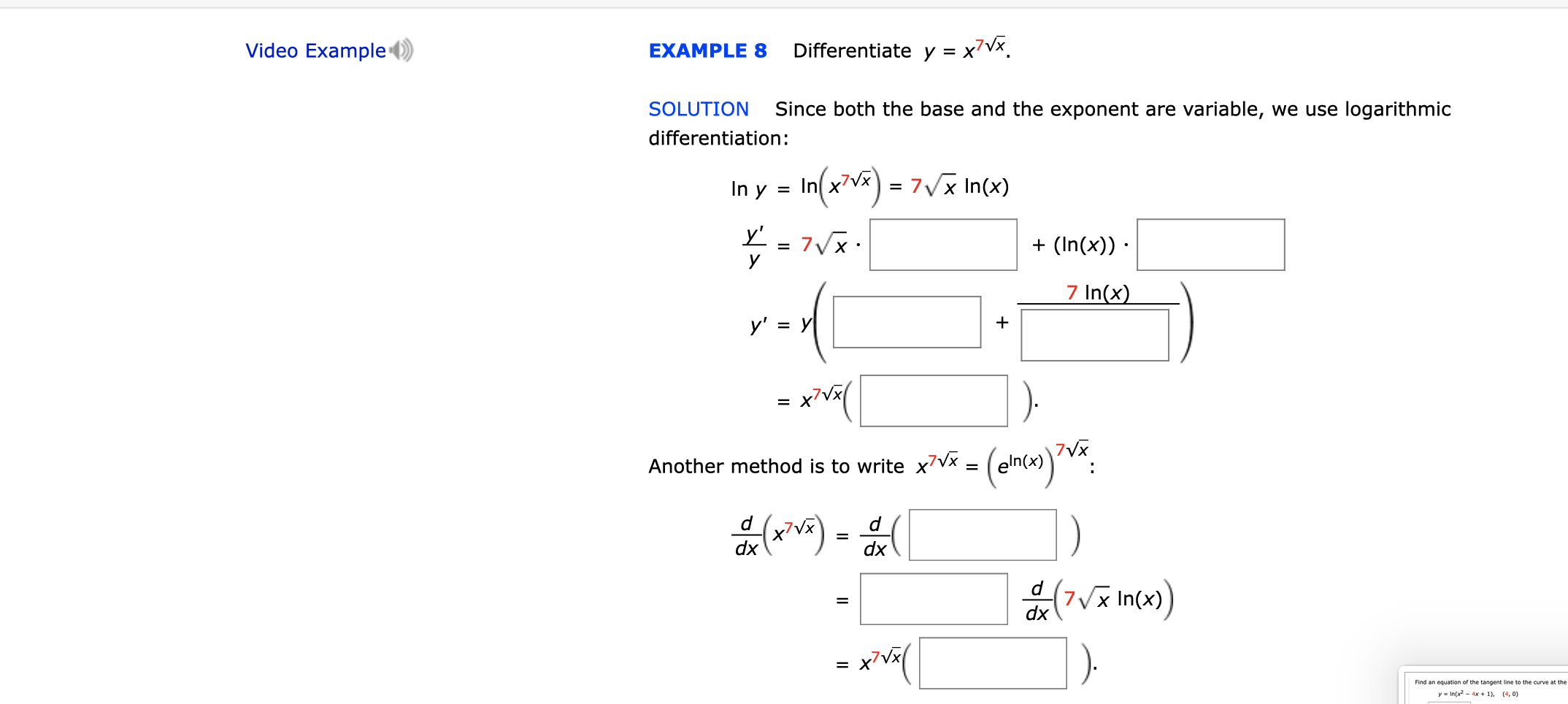 Video Example
Differentiate y = x7Vx
EXAMPLE 8
Since both the base and the exponent are variable, we use logarithmic
SOLUTION
differentiation:
In(2)7
7Vx In(x)
In y
=
y'
7VX
У
(In(x))
7 In(x)
у' %3D У
x'Vx
7VX
eln(x)
Another method is to write x7Vx =
d
d
dx
dx
d
7x In(x)
dx
x7Vx
=
yIn(x2-4x +1), (4, 0)
