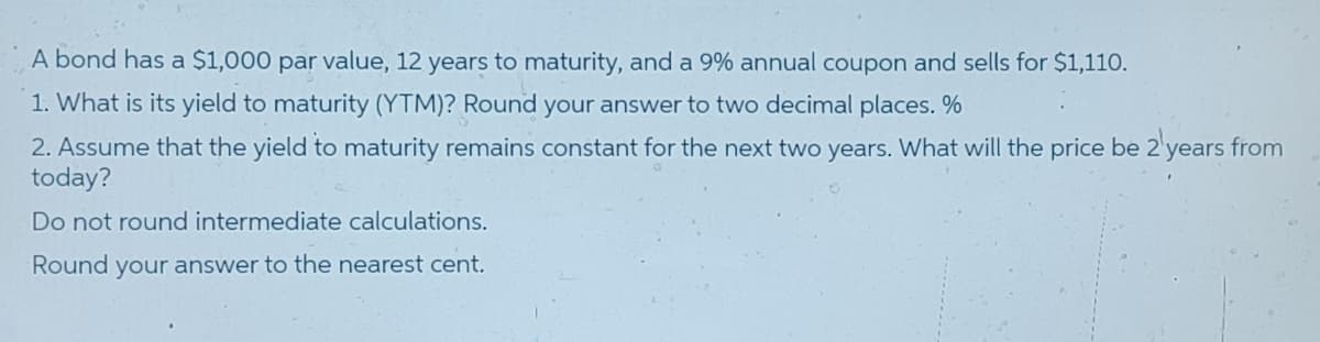 A bond has a $1,000 par value, 12 years to maturity, and a 9% annual coupon and sells for $1,110.
1. What is its yield to maturity (YTM)? Round your answer to two decimal places.%
2. Assume that the yield to maturity remains constant for the next two years. What will the price be 2'years from
today?
Do not round intermediate calculations.
Round your answer to the nearest cent.