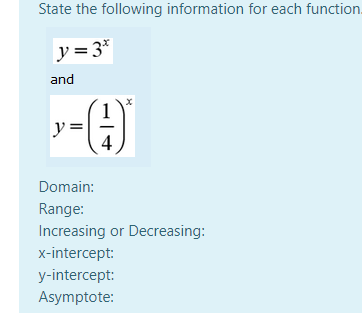 State the following information for each function.
y= 3*
and
y =
4
Domain:
Range:
Increasing or Decreasing:
x-intercept:
y-intercept:
Asymptote:
