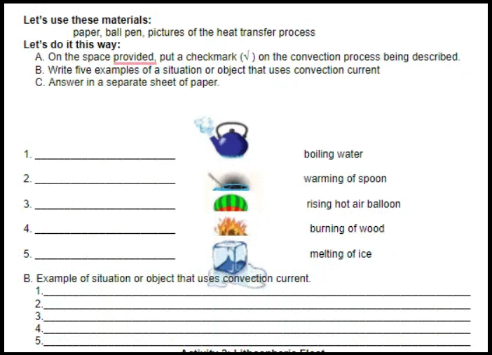 Let's use these materials:
paper, ball pen, pictures of the heat transfer process
Let's do it this way:
A. On the space provided, put a checkmark (N) on the convection process being described.
B. Write five examples of a situation or object that uses convection current
C. Answer in a separate sheet of paper.
boiling water
2.
warming of spoon
3.
rising hot air balloon
4.
burning of wood
5.
melting of ice
B. Example of situation or object that uses convection current.
1.
2.
3.
4.
5.
