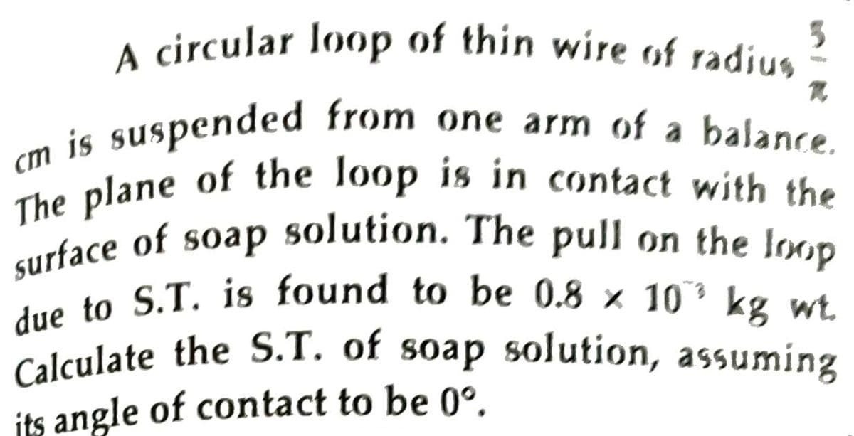 The plane of the loop is in contact with the
due to S.T. is found to be 0.8 × 10’ kg wt.
Calculate the S.T. of soap solution, assuming
A circular loop of thin wire of radius j
is suspended from one arm of a balance
The plane of the loop is in contact with the
urface of soap solution. The pull on the loop
kg wt.
its angle of contact to be 0°.
