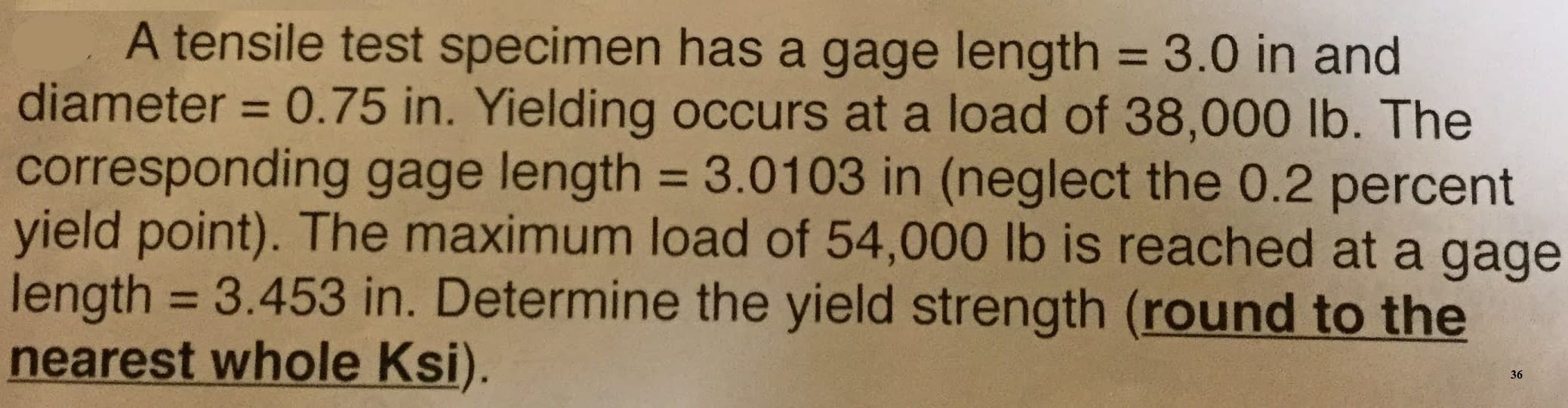 A tensile test specimen has a gage length = 3.0 in and
diameter 0.75 in. Yielding occurs at a load of 38,000 lb. The
corresponding gage length 3.01 03 in (neglect the 0.2 percent
yield point). The maximum load of 54,000 lb is reached at a gage
length 3.453 in. Determine the yield strength (round to the
nearest whole Ksi).
36
