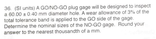36. (SI units) A GO/NO-GO plug gage will be designed to inspect
a 60.00 0.40 mm diameter hole. A wear allowance of 3% of the
total tolerance band is applied to the GO side of the gage.
Determine the nominal sizes of the NO-GO gage. Round your
answer to the nearest thousandth of a mm.

