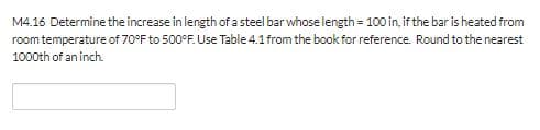 M4.16 Determine the increase in length of a steel bar whose length 100 in, if the bar is heated from
room temperature of 70°F to 500°F. Use Table 4.1from the book for reference. Round to the nearest
1000th of an inch
