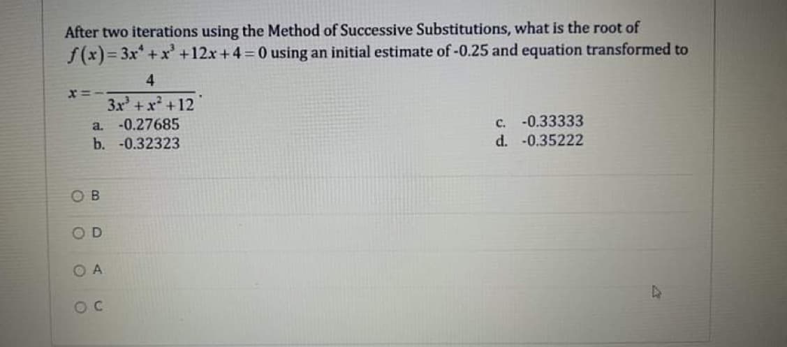 After two iterations using the Method of Successive Substitutions, what is the root of
f(x)= 3x+xr' +12x +4 0 using an initial estimate of-0.25 and equation transformed to
4
3x + x +12
a. -0.27685
b. -0.32323
c. -0.33333
d. -0.35222
O B
OD
O A
