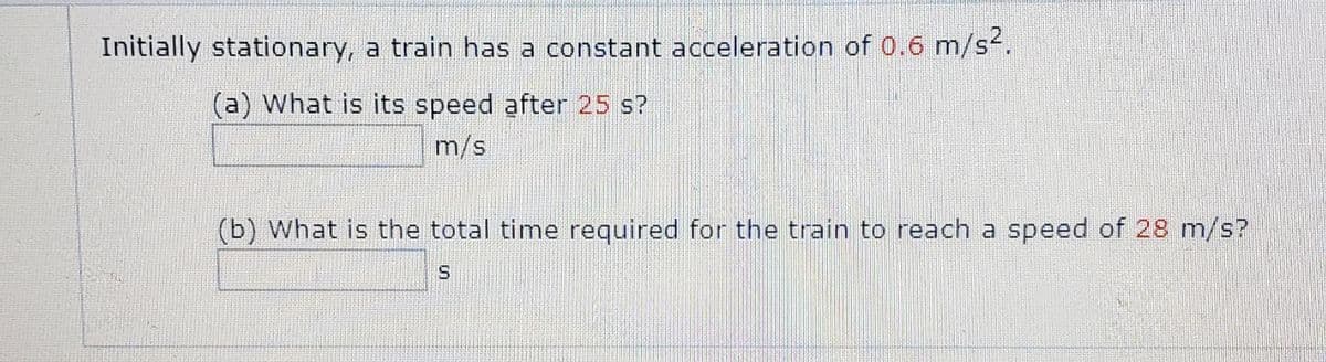 Initially stationary, a train has a constant acceleration of 0.6 m/s2.
(a) What is its speed after 25 s?
m/s
(b) What is the total time required for the train to reach a speed of 28 m/s?
S.
