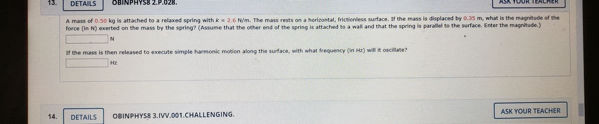13.
DETAILS
OBINPHYS8 2.P.028.
ASK
TEACHER
A mass of 0.50 kg is attached to a relaxed spring with k = 2.6 N/m. The mass rests on a horizontal, frictionless surface. If the mass is displaced by 0.35 m, what is the magnitude of the
force (in N) exerted on the mass by the spring? (Assume that the other end of the spring is attached to a wall and that the spring is parallel to the surface. Enter the magnitude.)
If the mass is then released to execute simple harmonic motion along the surface, with what frequency (in Hz) will it oscillate?
Hz
ASK YOUR TEACHER
14.
DETAILS
OBINPHYS8 3.IVV.001.CHALLENGING.

