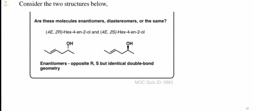 Consider the two structures below,
Are these molecules enantiomers, diastereomers, or the same?
(4E, 2R)-Hex-4-en-2-ol and (4E, 2S)-Hex-4-en-2-ol
OH
OH
Enantiomers - opposite R, S but identical double-bond
geometry
MOC Quiz ID: 0882
87
