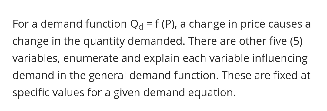 For a demand function Qd = f (P), a change in price causes a
change in the quantity demanded. There are other five (5)
variables, enumerate and explain each variable influencing
demand in the general demand function. These are fixed at
specific values for a given demand equation.
