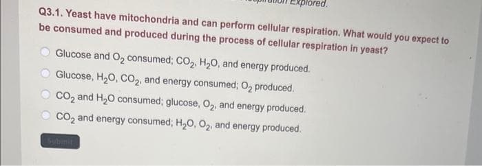 lored.
Q3.1. Yeast have mitochondria and can perform cellular respiration. What would you expect to
be consumed and produced during the process of cellular respiration in yeast?
Glucose and O₂ consumed; CO₂, H₂O, and energy produced.
Glucose, H₂O, CO2, and energy consumed; O₂ produced.
CO₂ and H₂O consumed; glucose, O2, and energy produced.
CO₂ and energy consumed; H₂O, O₂, and energy produced.