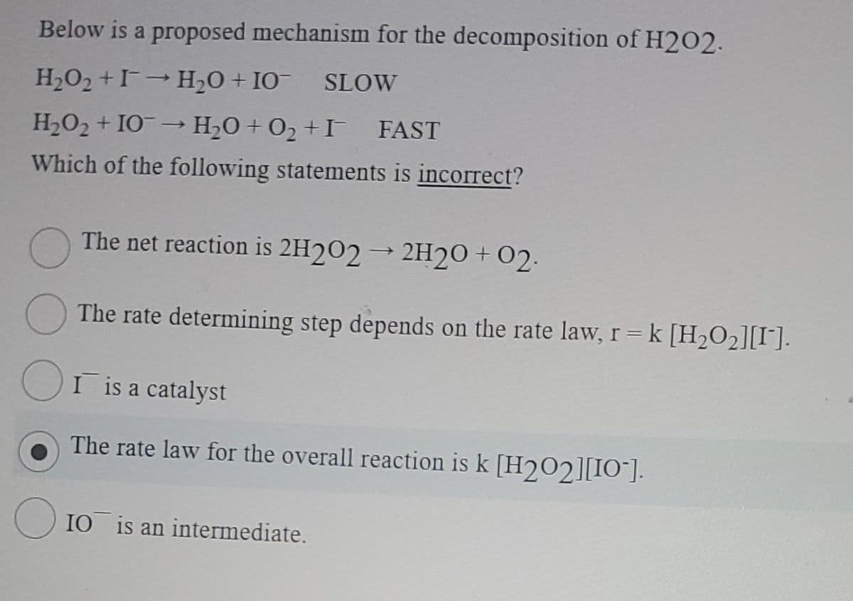 Below is a proposed mechanism for the decomposition of H2O2.
H₂O2 +
H₂O + 10¯ SLOW
H₂O₂ +10 → H₂O + O₂ +I FAST
Which of the following statements is incorrect?
The net reaction is 2H2O2 → 2H20 +02.
The rate determining step depends on the rate law, r = k [H₂O₂][I].
Or is a catalyst
The rate law for the overall reaction is k [H₂02][10].
10 is an intermediate.
