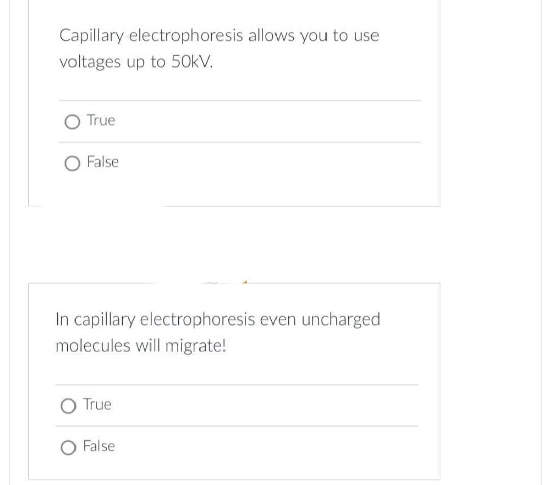 Capillary electrophoresis allows you to use
voltages up to 50kV.
True
False
In capillary electrophoresis even uncharged
molecules will migrate!
True
O False