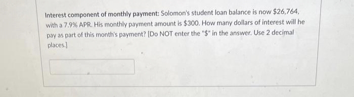 Interest component of monthly payment: Solomon's student loan balance is now $26,764,
with a 7.9% APR. His monthly payment amount is $300. How many dollars of interest will he
pay as part of this month's payment? [Do NOT enter the "$" in the answer. Use 2 decimal
places.]