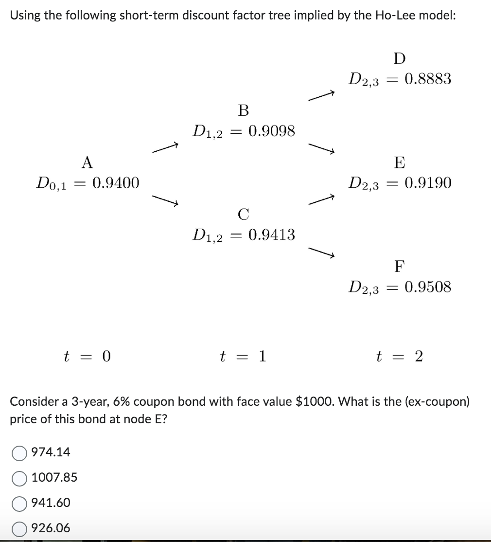 Using the following short-term discount factor tree implied by the Ho-Lee model:
A
D0,1 = 0.9400
t = 0
B
D1,2 = 0.9098
974.14
1007.85
941.60
926.06
C
D1,2 = 0.9413
t = 1
D2,3
D2,3
D2,3
D
= 0.8883
E
-
0.9190
F
=
0.9508
t = 2
Consider a 3-year, 6% coupon bond with face value $1000. What is the (ex-coupon)
price of this bond at node E?