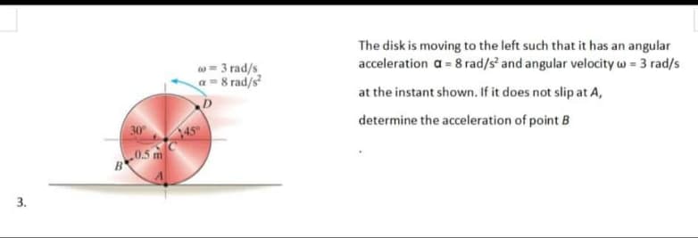 3.
30°
B-0.5 m
co=3 rad/s
a=8 rad/s²
D
45⁰
The disk is moving to the left such that it has an angular
acceleration a = 8 rad/s² and angular velocity w = 3 rad/s
at the instant shown. If it does not slip at A,
determine the acceleration of point B