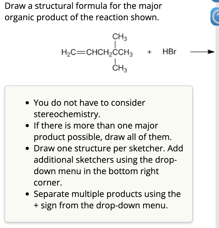 Draw a structural formula for the major
organic product of the reaction shown.
CH3
H₂C=CHCH₂CCH3 + HBr
I
CH3
• You do not have to consider
stereochemistry.
• If there is more than one major
product possible, draw all of them.
• Draw one structure per sketcher. Add
additional sketchers using the drop-
down menu in the bottom right
corner.
Separate multiple products using the
+ sign from the drop-down menu.
