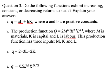 Question 3. Do the following functions exhibit increasing,
constant, or decreasing returns to scale? Explain your
answers.
a. q = aL + bK, where a and b are positive constants.
b. The production function Q=2M0.5K0.5L0.5, where M is
materials, K is capital and L is labour. This production
function has three inputs: M, K and L.
c. q = 2+3L+2K
d. q = 0.5L¹/¹K3/2 |