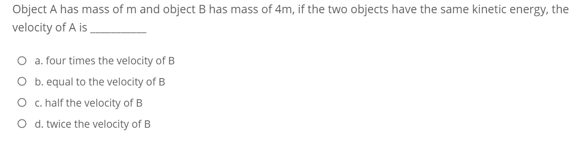 Object A has mass of m and object B has mass of 4m, if the two objects have the same kinetic energy, the
velocity of A is
O a. four times the velocity of B
O b. equal to the velocity of B
O c. half the velocity of B
O d. twice the velocity of B
