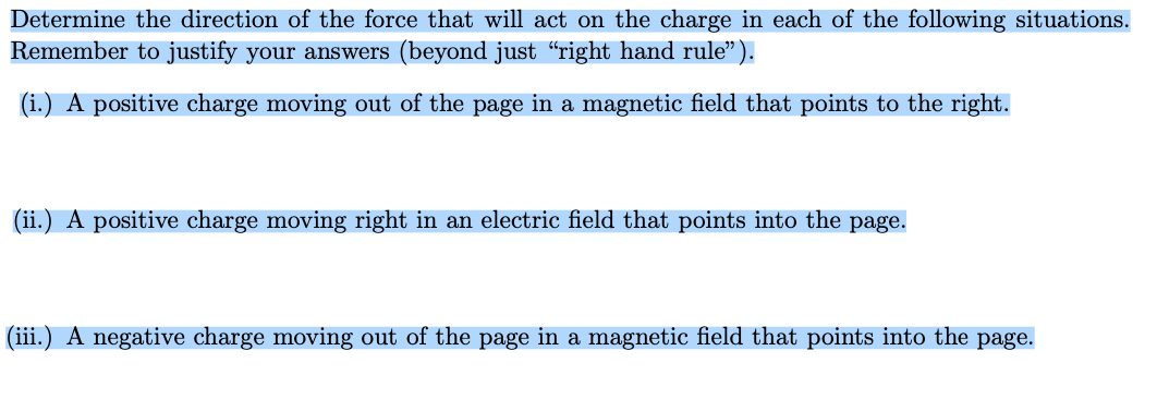 Determine the direction of the force that will act on the charge in each of the following situations.
Remember to justify your answers (beyond just “right hand rule").
(i.) A positive charge moving out of the page in a magnetic field that points to the right.
(ii.) A positive charge moving right in an electric field that points into the page.
(iii.) A negative charge moving out of the page in a magnetic field that points into the page.
