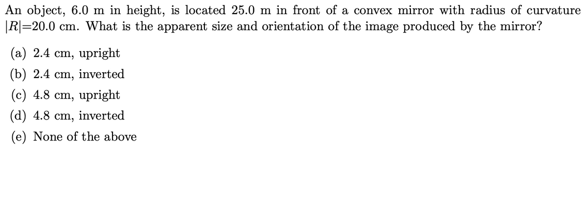 An object, 6.0 m in height, is located 25.0 m in front of a convex mirror with radius of curvature
|R|=20.0 cm. What is the apparent size and orientation of the image produced by the mirror?
(a) 2.4 cm, upright
(b) 2.4 ст,
inverted
(c) 4.8 cm, upright
(d) 4.8 cm, inverted
(e) None of the above
