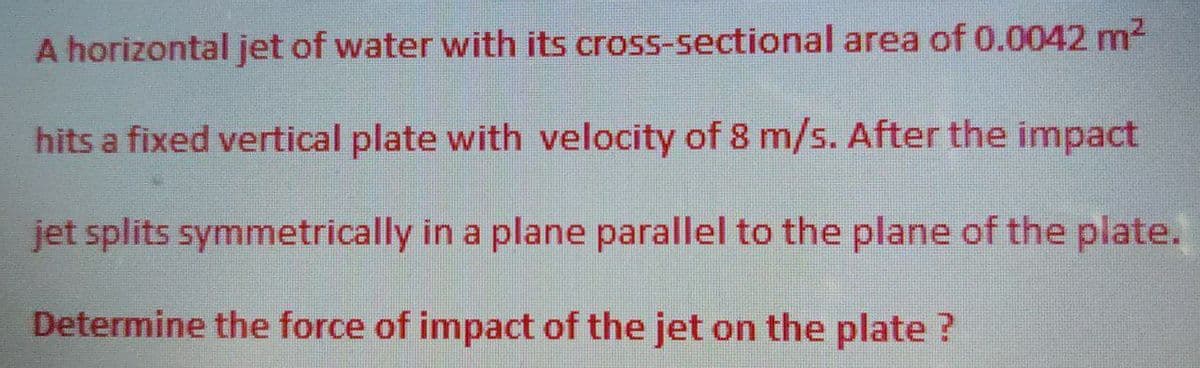 A horizontal jet of water with its
cross-sectional area of 0.0042 m²
hits a fixed vertical plate with velocity of 8 m/s. After the impact
jet splits symmetrically in a plane parallel to the plane of the plate.
Determine the force of impact of the jet on the plate ?