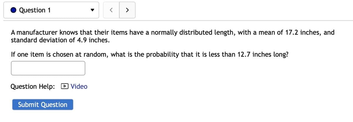 Question 1
<>
A manufacturer knows that their items have a normally distributed length, with a mean of 17.2 inches, and
standard deviation of 4.9 inches.
If one item is chosen at random, what is the probability that it is less than 12.7 inches long?
Question Help:
D Video
Submit Question
