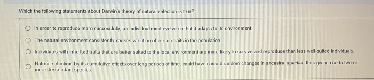 Which the following statements about Darwin's theory of natural selection is true?
O In order to reproduce more successfully, an individual must evolve so that it adapts to its environment.
The natural environment consistently causes variation of certain traits in the population.
O Individuals with inherited traits that are better suited to the local environment are more likely to survive and reproduce than less well-suited individuals.
Natural selection, by its cumulative effects over long periods of time, could have caused random changes in ancestral species, thus giving rise to two or
more descendant species.