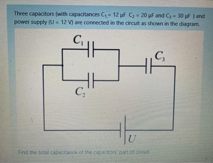 Three capacitors (with capacitances C, = 12 µF C2 = 20 µF and C, = 30 µF ) and
power supply (U = 12 V) are connected in the circuit as shown in the diagram.
!!
C,
C,
C,
Find the total capacitance of the capacitors part of circuit
