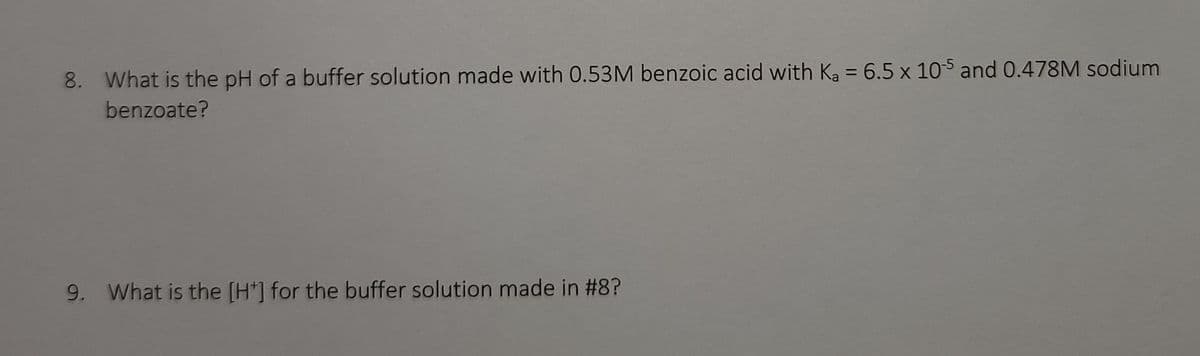 8. What is the pH of a buffer solution made with 0.53M benzoic acid with Ka = 6.5 x 105 and 0.478M sodium
benzoate?
9. What is the [H] for the buffer solution made in #8?
