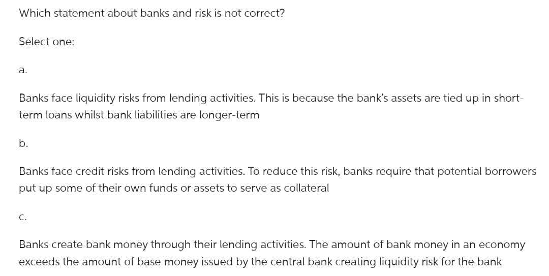 Which statement about banks and risk is not correct?
Select one:
a.
Banks face liquidity risks from lending activities. This is because the bank's assets are tied up in short-
term loans whilst bank liabilities are longer-term
b.
Banks face credit risks from lending activities. To reduce this risk, banks require that potential borrowers
put up some of their own funds or assets to serve as collateral
C.
Banks create bank money through their lending activities. The amount of bank money in an economy
exceeds the amount of base money issued by the central bank creating liquidity risk for the bank