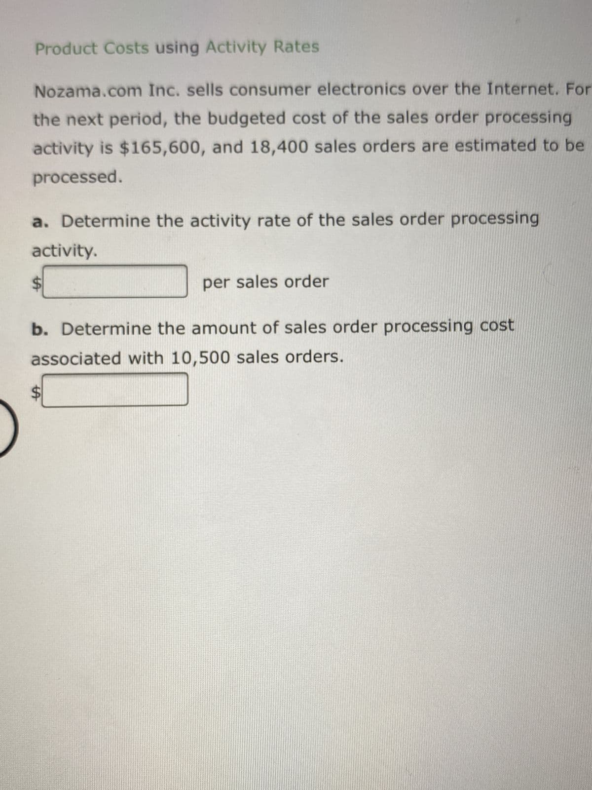 Product Costs using Activity Rates
Nozama.com Inc. sells consumer electronics over the Internet. For
the next period, the budgeted cost of the sales order processing
activity is $165,600, and 18,400 sales orders are estimated to be
processed.
a. Determine the activity rate of the sales order processing
activity.
$
per sales order
b. Determine the amount of sales order processing cost
associated with 10,500 sales orders.
$