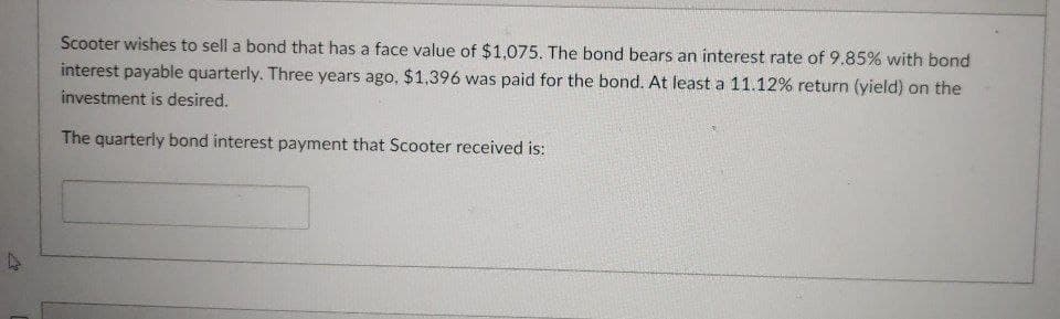 Scooter wishes to sell a bond that has a face value of $1,075. The bond bears an interest rate of 9.85% with bond
interest payable quarterly. Three years ago, $1.396 was paid for the bond. At least a 11.12% return (yield) on the
investment is desired.
The quarterly bond interest payment that Scooter received is:
