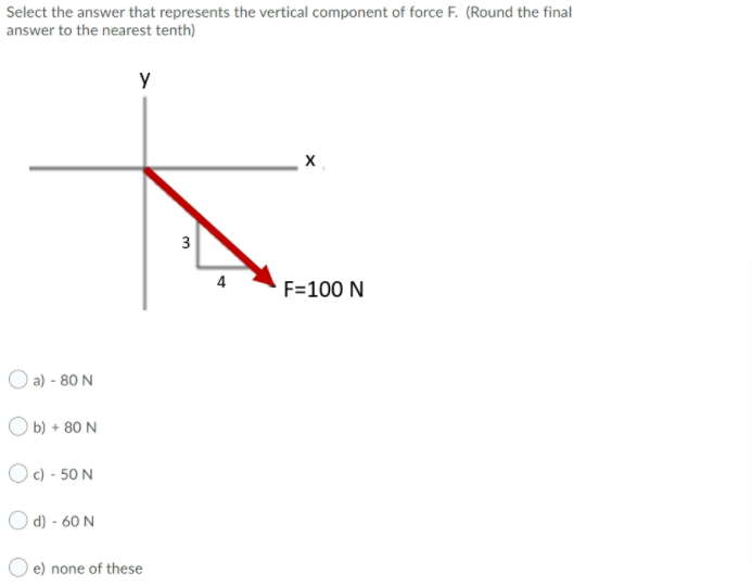 Select the answer that represents the vertical component of force F. (Round the final
answer to the nearest tenth)
y
4
F=100 N
O a) - 80 N
O b) + 80 N
O c) - 50 N
O d) - 60 N
e) none of these
3.
