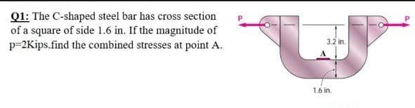 Q1: The C-shaped steel bar has cross section
of a square of side 1.6 in. If the magnitude of
p=2Kips.find the combined stresses at point A.
3.2 in.
1.6 in.