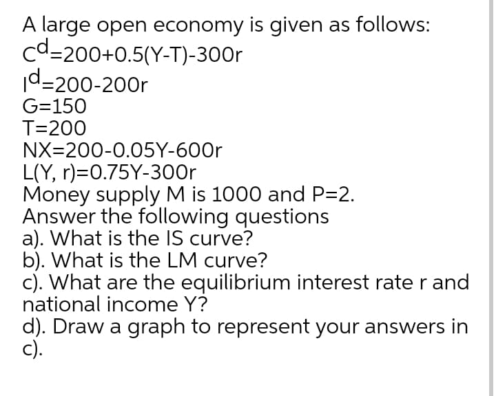 A large open economy is given as follows:
cd=200+0.5(Y-T)-300r
d-200-200r
G=150
T=200
NX=200-0.05Y-600r
L(Y, r)=0.75Y-300r
Money supply M is 1000 and P=2.
Answer the following questions
a). What is the IS curve?
b). What is the LM curve?
c). What are the equilibrium interest rate r and
national income Y?
d). Draw a graph to represent your answers in
c).
