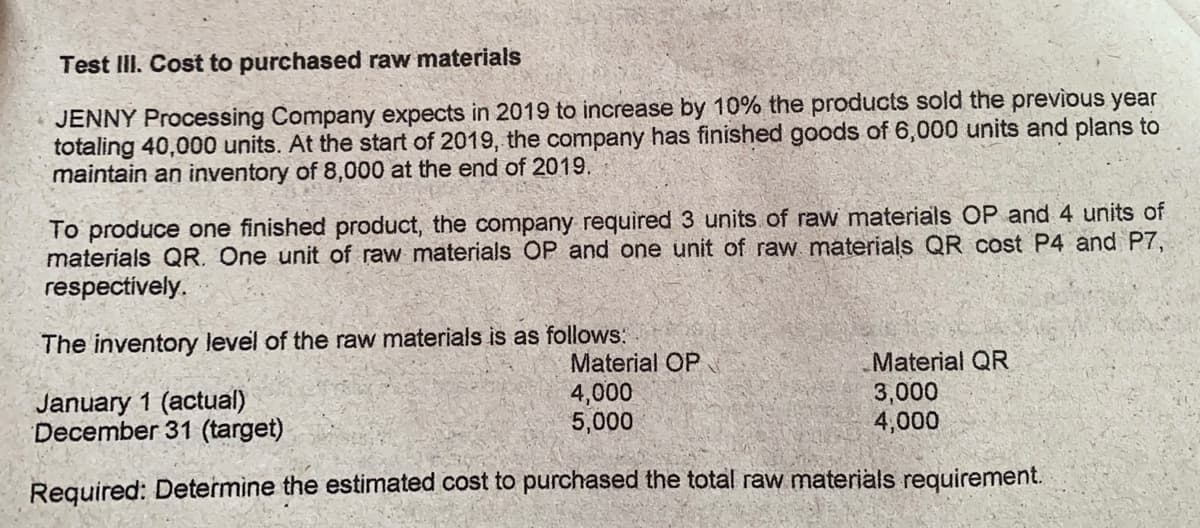 Test IlI. Cost to purchased raw materials
JENNY Processing Company expects in 2019 to increase by 10% the products sold the previous year
totaling 40,000 units. At the start of 2019, the company has finished goods of 6,000 units and plans to
maintain an inventory of 8,000 at the end of 2019.
To produce one finished product, the company required 3 units of raw materials OP and 4 units of
materials QR. One unit of raw materials OP and one unit of raw materials QR cost P4 and P7,
respectively.
The inventory level of the raw materials is as follows:
January 1 (actual)
December 31 (target)
Material OP
4,000
5,000
Material QR
3,000
4,000
Required: Determine the estimated cost to purchased the total raw materials requirement.
