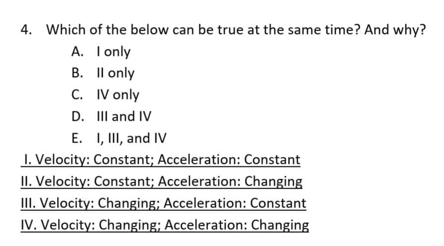 4. Which of the below can be true at the same time? And why?
A. I only
B. Il only
C. IV only
D. III and IV
E. I, II, and IV
1. Velocity: Constant; Acceleration: Constant
II. Velocity: Constant; Acceleration: Changing
III. Velocity: Changing; Acceleration: Constant
IV. Velocity: Changing; Acceleration: Changing
