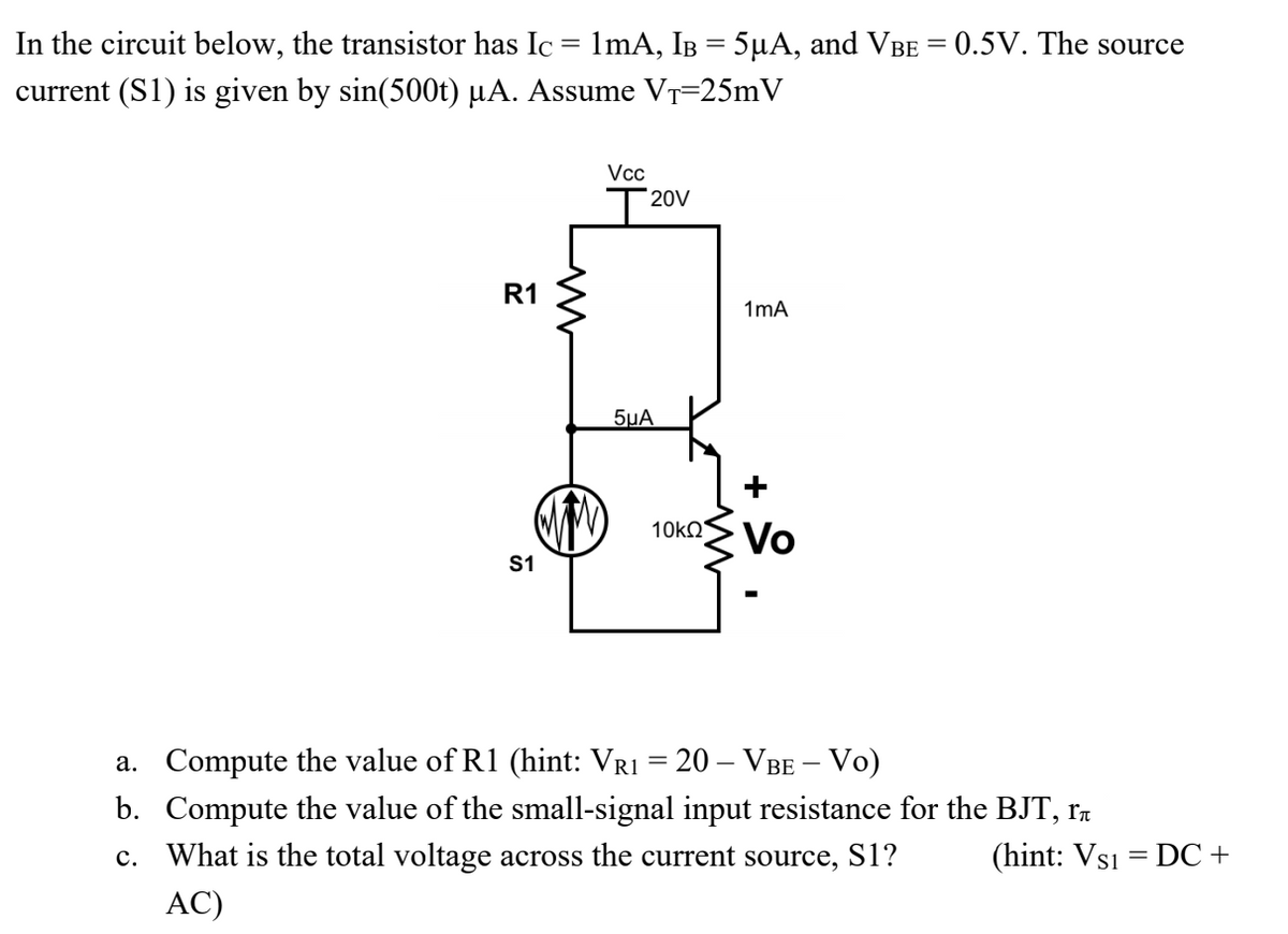 In the circuit below, the transistor has Ic = 1mA, IB = 5µA, and VBE = 0.5V. The source
current (S1) is given by sin(500t) µA. Assume VT=25mV
Vcc
20V
R1
1mA
5µA
10knS Vo
S1
a. Compute the value of R1 (hint: VR1 = 20 – VBE – Vo)
b. Compute the value of the small-signal input resistance for the BJT, r7
c. What is the total voltage across the current source, S1?
(hint: Vs1 = DC +
AC)
