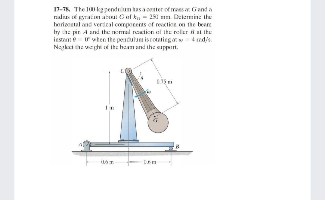 17-78. The 100-kg pendulum has a center of mass at G and a
radius of gyration about G of kG = 250 mm. Determine the
horizontal and vertical components of reaction on the beam
by the pin A and the normal reaction of the roller B at the
instant 0 = 0° when the pendulum is rotating at w = 4 rad/s.
Neglect the weight of the beam and the support.
9,
0.75 m
1 m
B
0.6 m
0.6 m
